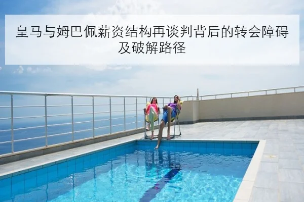 皇马与姆巴佩薪资结构再谈判背后的转会障碍及破解路径