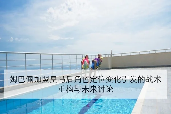 姆巴佩加盟皇马后角色定位变化引发的战术重构与未来讨论