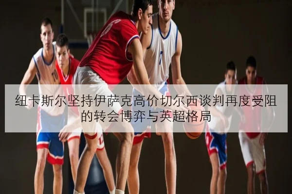 纽卡斯尔坚持伊萨克高价切尔西谈判再度受阻的转会博弈与英超格局